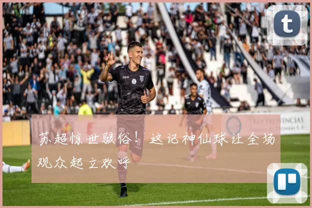 苏超惊世骇俗!这记神仙球让全场观众起立欢呼