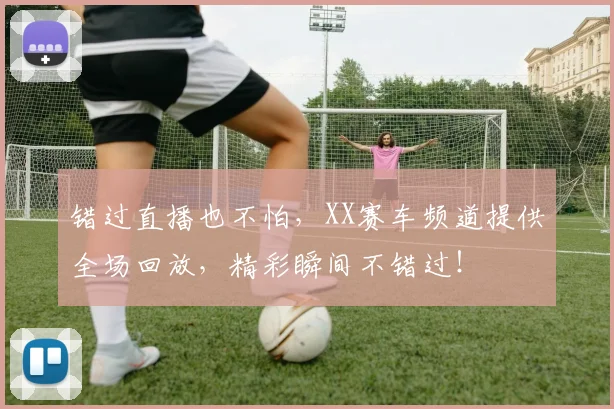 错过直播也不怕,XX赛车频道提供全场回放,精彩瞬间不错过!